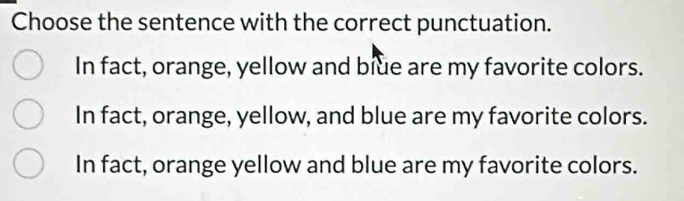 Choose the sentence with the correct punctuation.
In fact, orange, yellow and blue are my favorite colors.
In fact, orange, yellow, and blue are my favorite colors.
In fact, orange yellow and blue are my favorite colors.