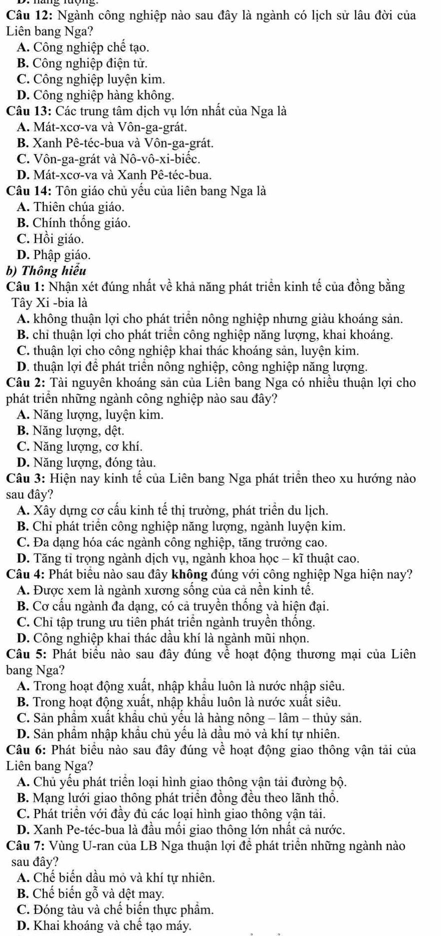 Ngành công nghiệp nào sau đây là ngành có lịch sử lâu đời của
Liên bang Nga?
A. Công nghiệp chế tạo.
B. Công nghiệp điện tử.
C. Công nghiệp luyện kim.
D. Công nghiệp hàng không.
Câu 13: Các trung tâm dịch vụ lớn nhất của Nga là
A. Mát-xcơ-va và Vôn-ga-grát.
B. Xanh Pê-téc-bua và Vôn-ga-grát.
C. Vôn-ga-grát và Nô-vô-xi-biếc.
D. Mát-xcơ-va và Xanh Pê-téc-bua.
Câu 14: Tôn giáo chủ yếu của liên bang Nga là
A. Thiên chúa giáo.
B. Chính thống giáo.
C. Hồi giáo.
D. Phập giáo.
b) Thông hiểu
Câu 1: Nhận xét đúng nhất về khả năng phát triển kinh tế của đồng bằng
Tây Xi -bia là
A. không thuận lợi cho phát triển nông nghiệp nhưng giàu khoáng sản.
B. chỉ thuận lợi cho phát triển công nghiệp năng lượng, khai khoáng.
C. thuận lợi cho công nghiệp khai thác khoáng sản, luyện kim.
D. thuận lợi để phát triển nông nghiệp, công nghiệp năng lượng.
Câu 2: Tài nguyên khoáng sản của Liên bang Nga có nhiều thuận lợi cho
phát triển những ngành công nghiệp nào sau đây?
A. Năng lượng, luyện kim.
B. Năng lượng, dệt.
C. Năng lượng, cơ khí.
D. Năng lượng, đóng tàu.
Câu 3: Hiện nay kinh tế của Liên bang Nga phát triển theo xu hướng nào
sau đây?
A. Xây dựng cơ cấu kinh tế thị trường, phát triển du lịch.
B. Chỉ phát triển công nghiệp năng lượng, ngành luyện kim.
C. Đa dạng hóa các ngành công nghiệp, tăng trưởng cao.
D. Tăng tỉ trọng ngành dịch vụ, ngành khoa học - kĩ thuật cao.
Câu 4: Phát biểu nào sau đây không đúng với công nghiệp Nga hiện nay?
A. Được xem là ngành xương sống của cả nền kinh tế.
B. Cơ cấu ngành đa dạng, có cả truyền thống và hiện đại.
C. Chỉ tập trung ưu tiên phát triển ngành truyền thống.
D. Công nghiệp khai thác dầu khí là ngành mũi nhọn.
Câu 5: Phát biểu nào sau đây đúng về hoạt động thương mại của Liên
bang Nga?
A. Trong hoạt động xuất, nhập khẩu luôn là nước nhập siêu.
B. Trong hoạt động xuất, nhập khẩu luôn là nước xuất siêu.
C. Sản phẩm xuất khẩu chủ yểu là hàng nông - lâm - thủy sản.
D. Sản phầm nhập khẩu chủ yếu là dầu mỏ và khí tự nhiên.
Câu 6: Phát biểu nào sau đây đúng về hoạt động giao thông vận tải của
Liên bang Nga?
A. Chủ yếu phát triển loại hình giao thông vận tải đường bộ.
B. Mạng lưới giao thông phát triển đồng đều theo lãnh thổ.
C. Phát triển với đầy đủ các loại hình giao thông vận tải.
D. Xanh Pe-téc-bua là đầu mối giao thông lớn nhất cả nước.
Câu 7: Vùng U-ran của LB Nga thuận lợi để phát triển những ngành nào
sau đây?
A. Chế biến dầu mỏ và khí tự nhiên.
B. Chế biến gỗ và dệt may.
C. Đóng tàu và chế biến thực phầm.
D. Khai khoáng và chế tạo máy.