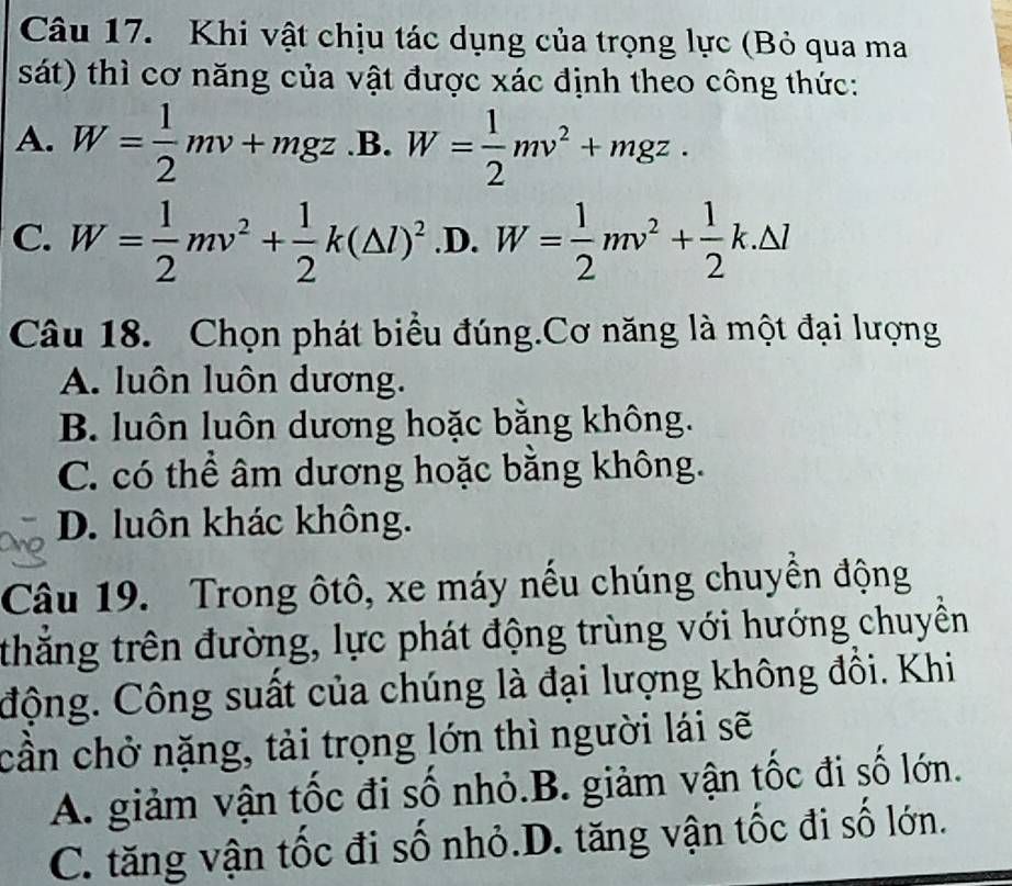 Khi vật chịu tác dụng của trọng lực (Bỏ qua ma
sát) thì cơ năng của vật được xác định theo công thức:
A. W= 1/2 mv+mgz .B. W= 1/2 mv^2+mgz.
C. W= 1/2 mv^2+ 1/2 k(△ l)^2 .D. W= 1/2 mv^2+ 1/2 k.△ l
Câu 18. Chọn phát biểu đúng.Cơ năng là một đại lượng
A. luôn luôn dương.
B. luôn luôn dương hoặc bằng không.
C. có thể âm dương hoặc bằng không.
D. luôn khác không.
Câu 19. Trong ôtô, xe máy nếu chúng chuyển động
thắng trên đường, lực phát động trùng với hướng chuyền
Cộng. Công suất của chúng là đại lượng không đồi. Khi
cần chở nặng, tải trọng lớn thì người lái sẽ
A. giảm vận tốc đi số nhỏ.B. giảm vận tốc đi số lớn.
C. tăng vận tốc đi số nhỏ.D. tăng vận tốc đi số lớn.