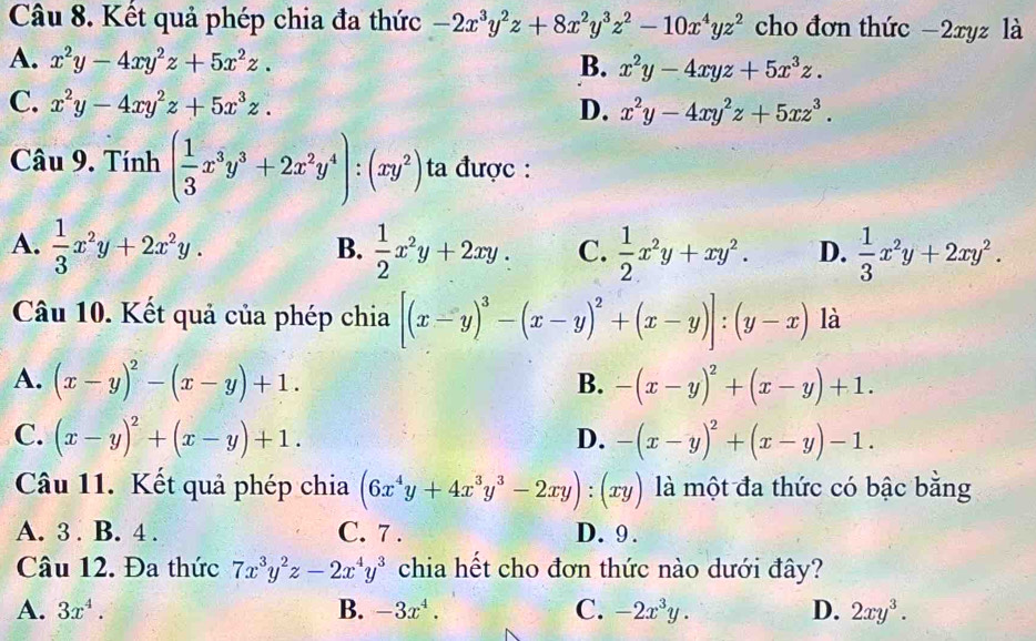 Kết quả phép chia đa thức -2x^3y^2z+8x^2y^3z^2-10x^4yz^2 cho đơn thức -2xyz là
A. x^2y-4xy^2z+5x^2z. B. x^2y-4xyz+5x^3z.
C. x^2y-4xy^2z+5x^3z. D. x^2y-4xy^2z+5xz^3.
Câu 9. Tính ( 1/3 x^3y^3+2x^2y^4):(xy^2) ta được :
A.  1/3 x^2y+2x^2y.  1/2 x^2y+2xy. C.  1/2 x^2y+xy^2. D.  1/3 x^2y+2xy^2.
B.
Câu 10. Kết quả của phép chia [(x-y)^3-(x-y)^2+(x-y)]:(y-x) là
A. (x-y)^2-(x-y)+1. -(x-y)^2+(x-y)+1.
B.
C. (x-y)^2+(x-y)+1. -(x-y)^2+(x-y)-1.
D.
Câu 11. Kết quả phép chia (6x^4y+4x^3y^3-2xy):(xy) là một đa thức có bậc bằng
A. 3 . B. 4 . C. 7 . D. 9.
Câu 12. Đa thức 7x^3y^2z-2x^4y^3 chia hết cho đơn thức nào dưới đây?
A. 3x^4. B. -3x^4. C. -2x^3y. D. 2xy^3.