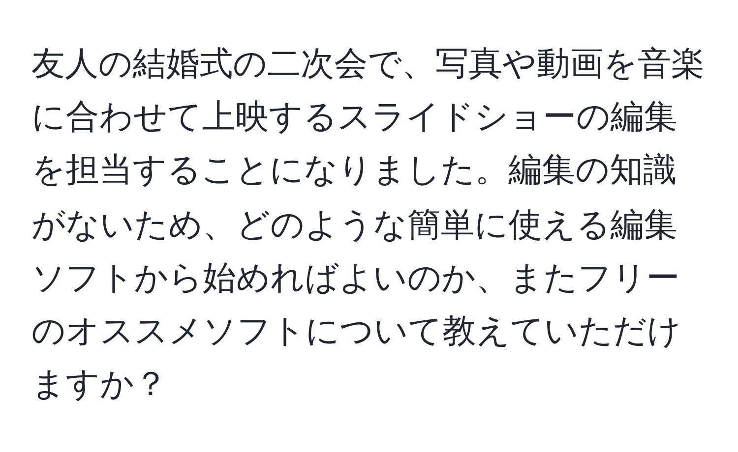 友人の結婚式の二次会で、写真や動画を音楽に合わせて上映するスライドショーの編集を担当することになりました。編集の知識がないため、どのような簡単に使える編集ソフトから始めればよいのか、またフリーのオススメソフトについて教えていただけますか？