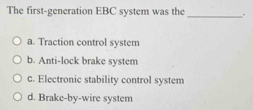 The first-generation EBC system was the_
a. Traction control system
b. Anti-lock brake system
c. Electronic stability control system
d. Brake-by-wire system