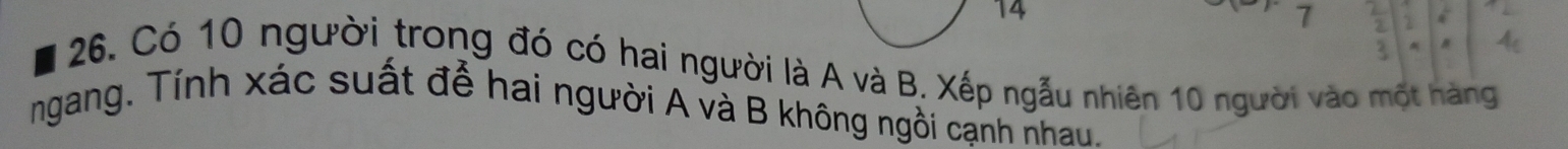14
7
26. Có 10 người trong đó có hai người là A và B. Xếp ngẫu nhiên 10 người vào một hàng 
ngang. Tính xác suất để hai người A và B không ngồi cạnh nhau.