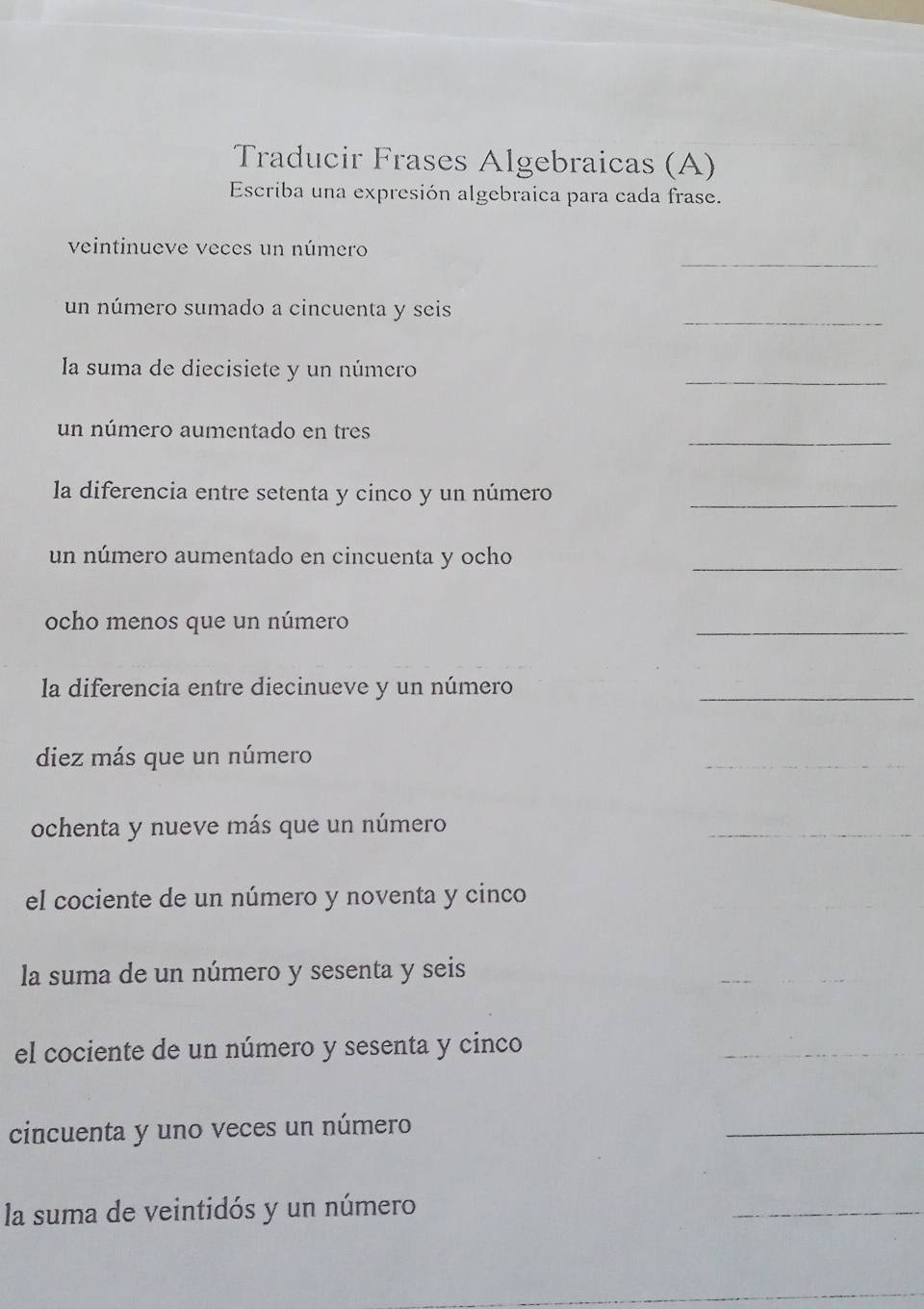 Traducir Frases Algebraicas (A) 
Escriba una expresión algebraica para cada frase. 
_ 
veintinueve veces un número 
_ 
un número sumado a cincuenta y seis 
la suma de diecisiete y un número 
_ 
_ 
un número aumentado en tres 
la diferencia entre setenta y cinco y un número_ 
un número aumentado en cincuenta y ocho 
_ 
ocho menos que un número 
_ 
la diferencia entre diecinueve y un número_ 
diez más que un número 
_ 
ochenta y nueve más que un número 
_ 
el cociente de un número y noventa y cinco 
la suma de un número y sesenta y seis 
_ 
el cociente de un número y sesenta y cinco 
_ 
cincuenta y uno veces un número 
_ 
la suma de veintidós y un número 
_