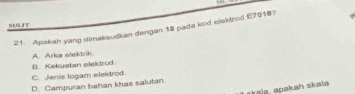 MC
SULIT
21. Apakah yang dimaksudkan dengan 18 pada kod elektrod E7018?
A. Arka elektrik.
B. Kekuatan elektrod.
C. Jenis logam elektrod.
D. Campuran bahan khas salutan.
rkala, apakah skala