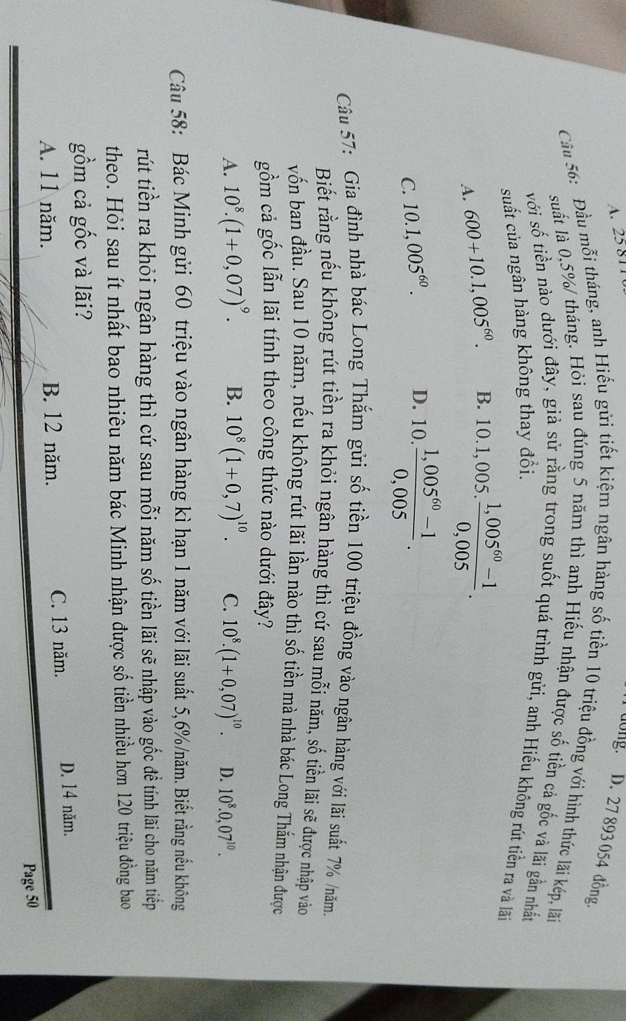 A. 25811
dong.  D. 27 893 054 đồng,
Cầu 56: Đầu mỗi tháng, anh Hiếu gửi tiết kiệm ngân hàng số tiền 10 triệu đồng với hình thức lãi kép, lấn
suất là 0,5%/ tháng. Hỏi sau đúng 5 năm thì anh Hiếu nhận được số tiền cả gốc và lãi gần nhất
với số tiền nào dưới đây, giả sử rằng trong suốt quá trình gửi, anh Hiếu không rút tiền ra và lãi
suất của ngân hàng không thay đổi.
A. 600+10.1,005^(60). B. 10.1,005. (1,005^(60)-1)/0,005 .
C. 10.1,005^(60).
D. 10. (1,005^(60)-1)/0,005 .
Câu 57: Gia đình nhà bác Long Thắm gửi số tiền 100 triệu đồng vào ngân hàng với lãi suất 7% /năm.
Biết rằng nếu không rút tiền ra khỏi ngân hàng thì cứ sau mỗi năm, số tiền lãi sẽ được nhập vào
vốn ban đầu. Sau 10 năm, nếu không rút lãi lần nào thì số tiền mà nhà bác Long Thắm nhận được
gồm cả gốc lẫn lãi tính theo công thức nào dưới đây?
A. 10^8.(1+0,07)^9. B. 10^8(1+0,7)^10. C. 10^8.(1+0,07)^10. D. 10^8.0,07^(10).
Câu 58: Bác Minh gửi 60 triệu vào ngân hàng kì hạn 1 năm với lãi suất 5,6%/năm. Biết rằng nếu không
rút tiền ra khỏi ngân hàng thì cứ sau mỗi năm số tiền lãi sẽ nhập vào gốc đề tính lãi cho năm tiếp
theo. Hỏi sau ít nhất bao nhiêu năm bác Minh nhận được số tiền nhiều hơn 120 triệu đồng bao
gồm cả gốc và lãi?
A. 11 năm. B. 12 năm. C. 13 năm.
D. 14 năm.
Page 50