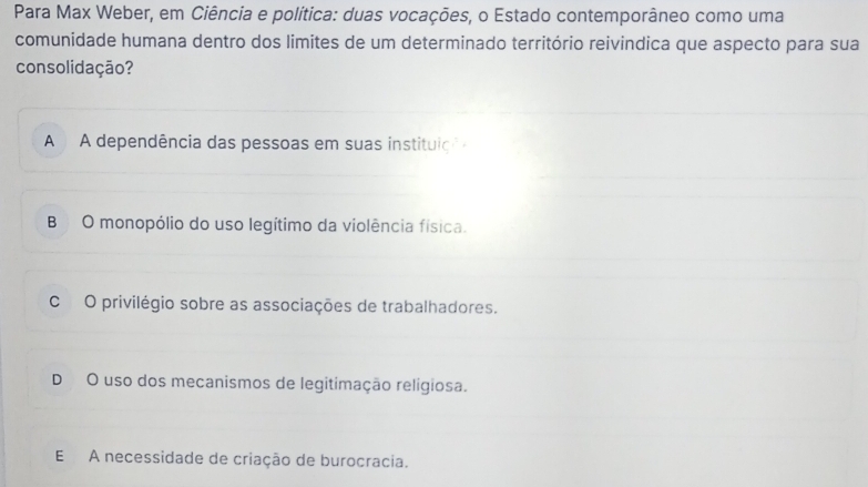 Para Max Weber, em Ciência e política: duas vocações, o Estado contemporâneo como uma
comunidade humana dentro dos limites de um determinado território reivindica que aspecto para sua
consolidação?
A A dependência das pessoas em suas instituiçã
B O monopólio do uso legítimo da violência física.
C O privilégio sobre as associações de trabalhadores.
D O uso dos mecanismos de legitimação religiosa.
E A necessidade de criação de burocracia.