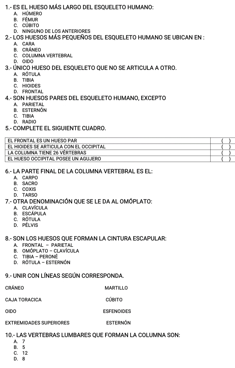 1.- ES EL HUESO MÁS LARGO DEL ESQUELETO HUMANO:
A. HÚMERO
B. FÉMUR
C. CÚBITO
D. NINGUNO DE LOS ANTERIORES
2.- LOS HUESOS MÁS PEQUEÑOS DEL ESQUELETO HUMANO SE UBICAN EN :
A. CARA
B. CRÁNEO
C. COLUMNA VERTEBRAL
D. OIDO
3.- ÚNICO HUESO DEL ESQUELETO QUE NO SE ARTICULA A OTRO.
A. RÓTULA
B. TIBIA
C. HIOIDES
D. FRONTAL
4.- SON HUESOS PARES DEL ESQUELETO HUMANO, EXCEPTO
A. PARIETAL
B. ESTERNÓN
C. TIBIA
D. RADIO
5.- COMPLETE EL SIGUIENTE CUADRO.
6.- LA PARTE FINAL DE LA COLUMNA VERTEBRAL ES EL:
A. CARPO
B. SACRO
C. COXIS
D. TARSO
7.- OTRA DENOMINACIÓN QUE SE LE DA AL OMÓPLATO:
A. ClavíCULA
B. ESCÁPULA
C. RótULA
D. PÉLVIS
8.- SON LOS HUESOS QUE FORMAN LA CINTURA ESCAPULAR:
A. FRONTAL - PARIETAL
B. OMÓPLATO - CLAVÍCULA
C. TIBIA - PERONÉ
D. RÓTULA - ESTERNÓN
9.- UNIR CON LÍNEAS SEGÚN CORRESPONDA.
crÁneo MARTILLO
CAJA TORACICA CúbItO
OIDO ESFENOIDES
EXTREMIDADES SUPERIORES ESTERNÓN
10.- LAS VERTEBRAS LUMBARES QUE FORMAN LA COLUMNA SON:
A. 7
B. 5
C. 12
D. 8