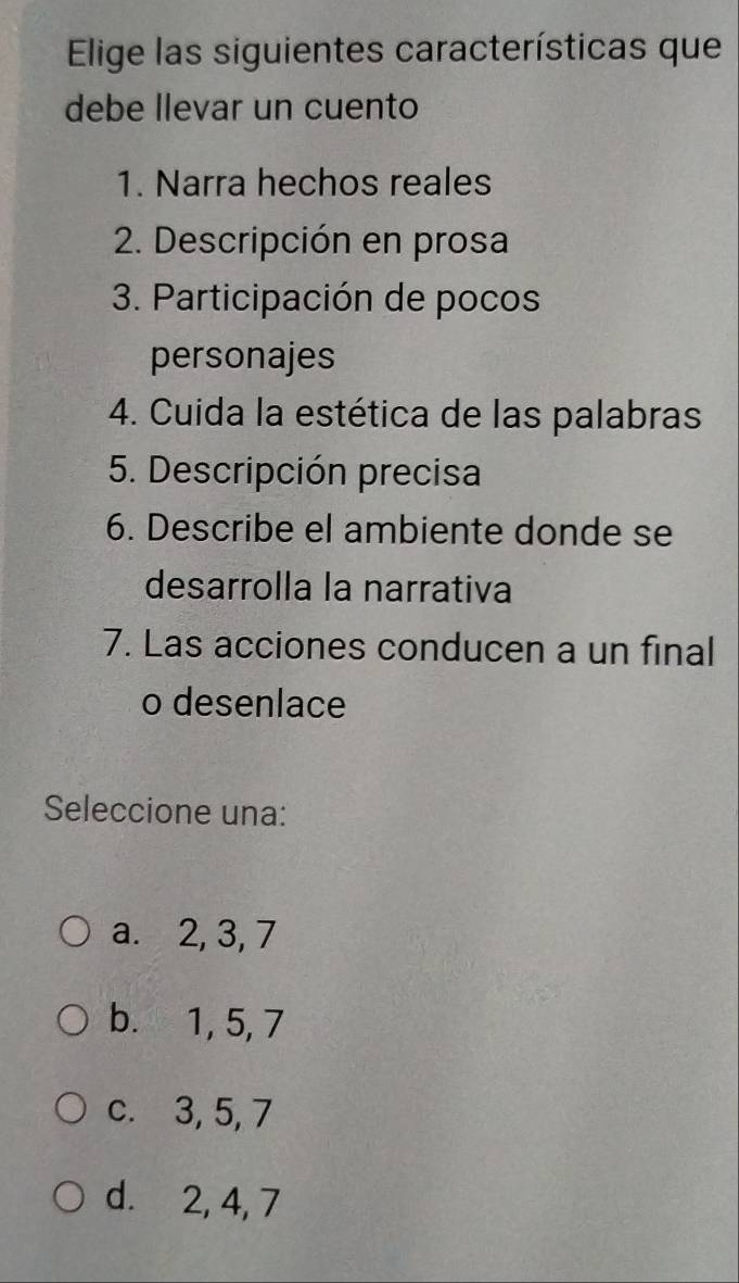 Elige las siguientes características que
debe llevar un cuento
1. Narra hechos reales
2. Descripción en prosa
3. Participación de pocos
personajes
4. Cuida la estética de las palabras
5. Descripción precisa
6. Describe el ambiente donde se
desarrolla la narrativa
7. Las acciones conducen a un final
o desenlace
Seleccione una:
a. 2, 3, 7
b. 1, 5, 7
c. 3, 5, 7
d. 2, 4, 7