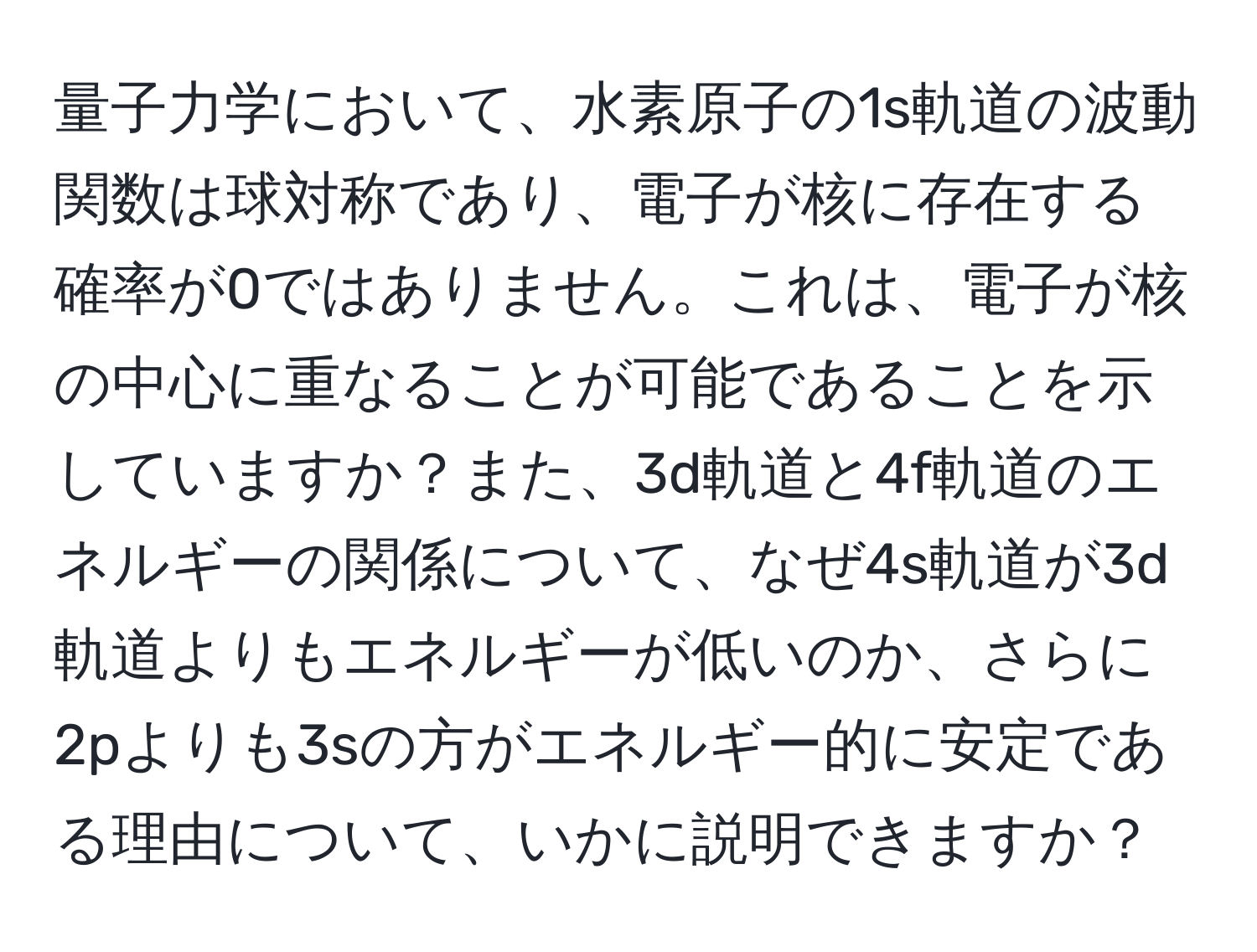 量子力学において、水素原子の1s軌道の波動関数は球対称であり、電子が核に存在する確率が0ではありません。これは、電子が核の中心に重なることが可能であることを示していますか？また、3d軌道と4f軌道のエネルギーの関係について、なぜ4s軌道が3d軌道よりもエネルギーが低いのか、さらに2pよりも3sの方がエネルギー的に安定である理由について、いかに説明できますか？