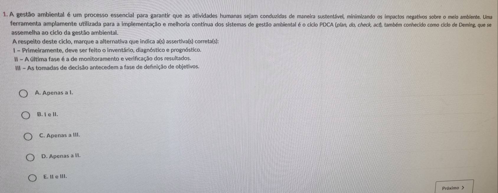 A gestão ambiental é um processo essencial para garantir que as atividades humanas sejam conduzidas de maneira sustentável, minimizando os impactos negativos sobre o meio ambiente. Uma
ferramenta amplamente utilizada para a implementação e melhoria contínua dos sistemas de gestão ambiental é o ciclo PDCA (p/an, do, check, act), também conhecido como ciclo de Deming, que se
assemelha ao ciclo da gestão ambiental.
A respeito deste ciclo, marque a alternativa que indica a(s) assertiva(s) correta(s):
I - Primeiramente, deve ser feito o inventário, diagnóstico e prognóstico.
II - A última fase é a de monitoramento e verificação dos resultados.
III - As tomadas de decisão antecedem a fase de defnição de objetivos.
A. Apenas a I.
B. I e II.
C. Apenas a III.
D. Apenas a II.
E. II e III.
Próximo >