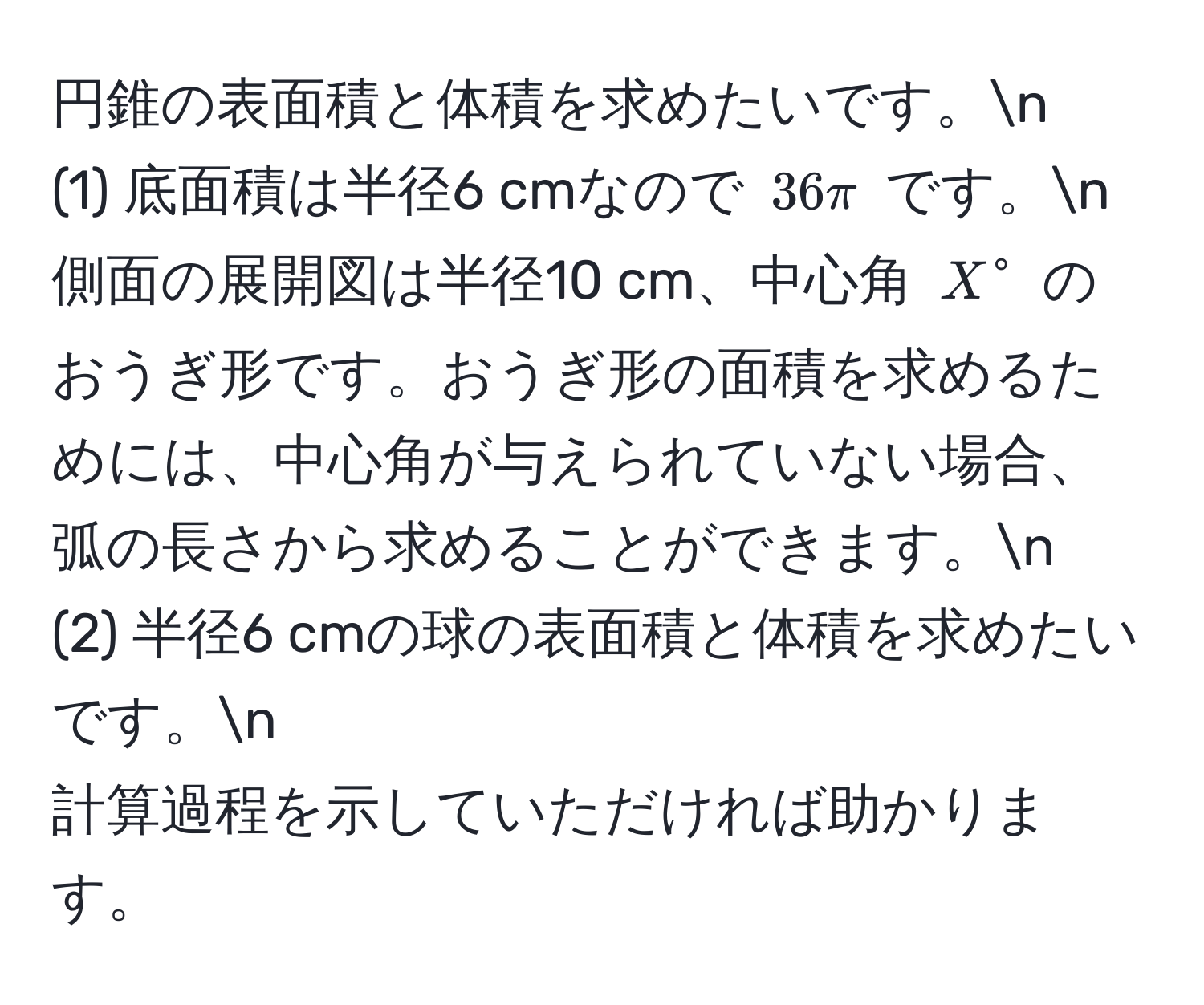 円錐の表面積と体積を求めたいです。n  
(1) 底面積は半径6 cmなので $36π$ です。n  
側面の展開図は半径10 cm、中心角 $X°$ のおうぎ形です。おうぎ形の面積を求めるためには、中心角が与えられていない場合、弧の長さから求めることができます。n  
(2) 半径6 cmの球の表面積と体積を求めたいです。n  
計算過程を示していただければ助かります。