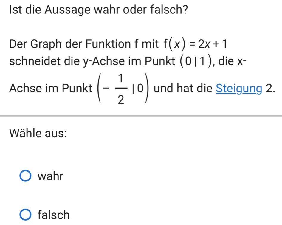 Ist die Aussage wahr oder falsch?
Der Graph der Funktion f mit f(x)=2x+1
schneidet die y -Achse im Punkt (0|1) , die X^(·)
Achse im Punkt (- 1/2 |0) und hat die Steigung 2.
Wähle aus:
wahr
falsch