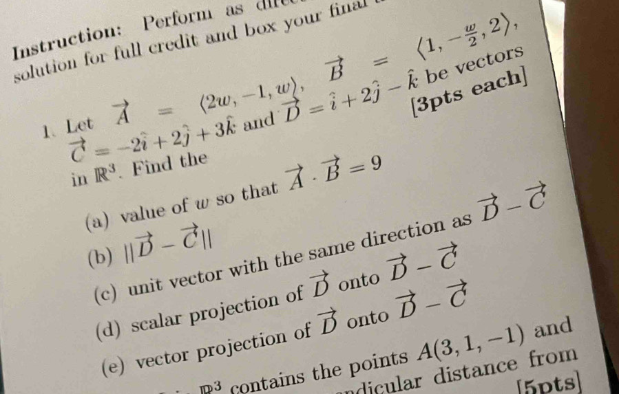 Instruction: Perform as die 
solution for full credit and box your final 
1.Let vector A=langle 2w,-1,wrangle , vector B=langle 1,- w/2 ,2rangle , and vector D=hat i+2hat j-hat k [3pts each]
vector C=-2hat i+2hat j+3hat k
in R^3. Find the 
(a) value of w so that vector A· vector B=9
(b) ||vector D-vector C||
(c) unit vector with the same direction as vector D-vector C
(d) scalar projection of vector D onto vector D-vector C
(e) vector projection of vector D onto vector D-vector C
m^3 contains the points A(3,1,-1)
and 
ndicular distance from 
[5pts]