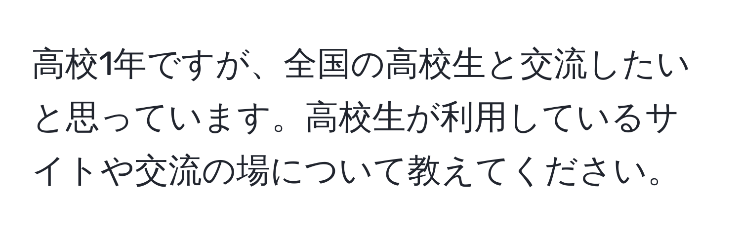 高校1年ですが、全国の高校生と交流したいと思っています。高校生が利用しているサイトや交流の場について教えてください。