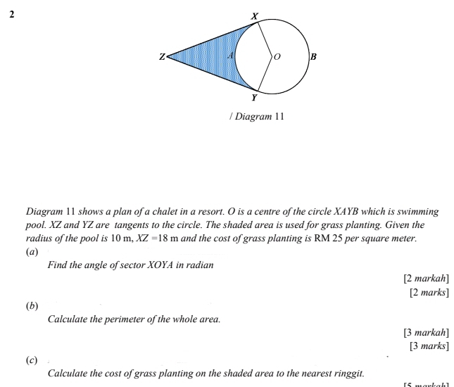 Diagram 11 
Diagram 11 shows a plan of a chalet in a resort. O is a centre of the circle XAYB which is swimming 
pool. XZ and YZ are tangents to the circle. The shaded area is used for grass planting. Given the 
radius of the pool is 10m, XZ=18m and the cost of grass planting is RM 25 per square meter. 
(a) 
Find the angle of sector XOYA in radian 
[2 markah] 
[2 marks] 
(b) 
Calculate the perimeter of the whole area. 
[3 markah] 
[3 marks] 
(c) 
Calculate the cost of grass planting on the shaded area to the nearest ringgit. 
[5 markah]