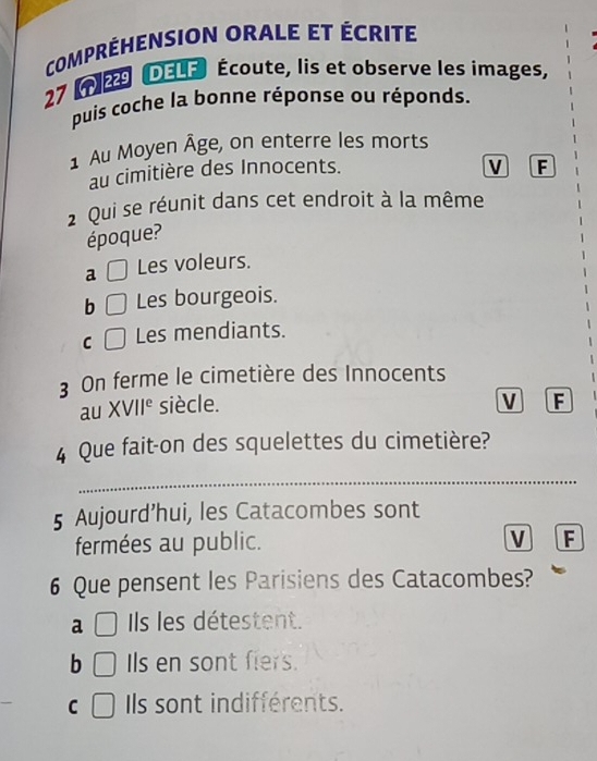 COMPRÉHENSION ORALE ET ÉCRITE
27 29 DELE Écoute, lis et observe les images,
puis coche la bonne réponse ou réponds.
1 Au Moyen Âge, on enterre les morts
au cimitière des Innocents.
V F
2 Qui se réunit dans cet endroit à la même
époque?
a | Les voleurs.
b □ Les bourgeois.
C □ Les mendiants.
3 On ferme le cimetière des Innocents
au XVII° siècle.
V F
4 Que fait-on des squelettes du cimetière?
_
5 Aujourd’hui, les Catacombes sont
fermées au public.
V F
6 Que pensent les Parisiens des Catacombes?
a □ Ils les détestent.
b □ Is en sont fiers.
C □ Ils sont indifférents.