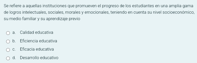 Se refiere a aquellas instituciones que promueven el progreso de los estudiantes en una amplia gama
de logros intelectuales, sociales, morales y emocionales, teniendo en cuenta su nivel socioeconómico,
su medio familiar y su aprendizaje previo
a. Calidad educativa
b. Eficiencia educativa
c. Eficacia educativa
d. Desarrollo educativo