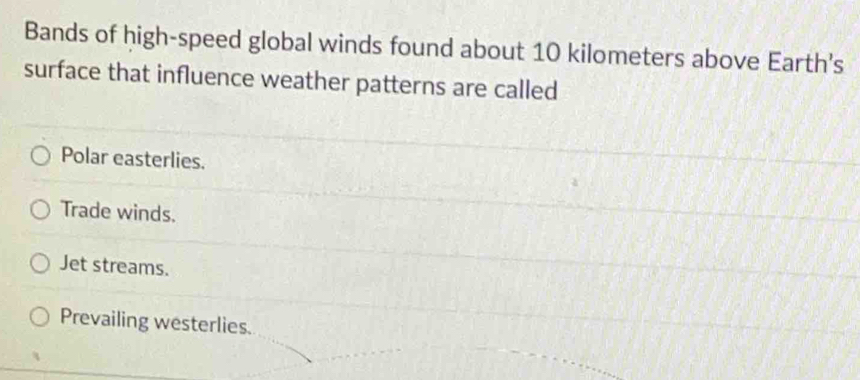 Bands of high-speed global winds found about 10 kilometers above Earth's
surface that influence weather patterns are called
Polar easterlies.
Trade winds.
Jet streams.
Prevailing westerlies.