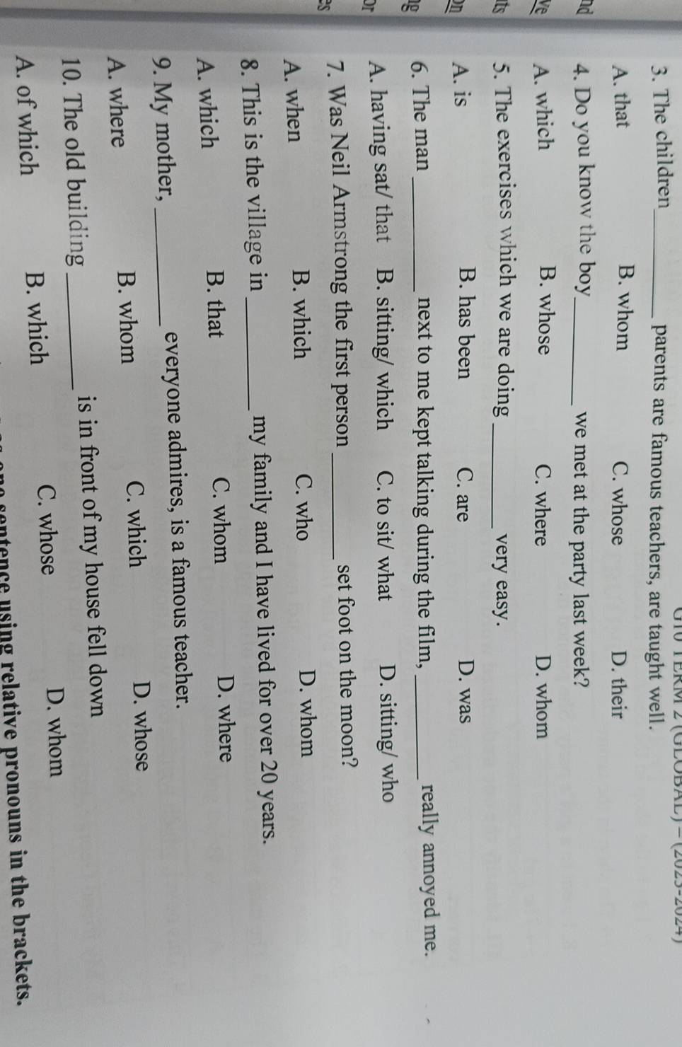 The children_
G10 TERM 2 (GLOBAL) -(2025-2024)
parents are famous teachers, are taught well.
A. that B. whom C. whose D. their
nd 4. Do you know the boy_ we met at the party last week?
ve A. which B. whose C. where D. whom
its 5. The exercises which we are doing _very easy.
on A. is
B. has been C. are D. was
g 6. The man _next to me kept talking during the film, _really annoyed me.
or A. having sat/ that B. sitting/ which C. to sit/ what D. sitting/ who
es 7. Was Neil Armstrong the first person _set foot on the moon?
A. when B. which C. who D. whom
8. This is the village in _my family and I have lived for over 20 years.
C. whom
A. which B. that D. where
9. My mother, _everyone admires, is a famous teacher.
A. where B. whom C. which D. whose
10. The old building_ is in front of my house fell down
C. whose D. whom
A. of which B. which
entence using relative pronouns in the brackets.