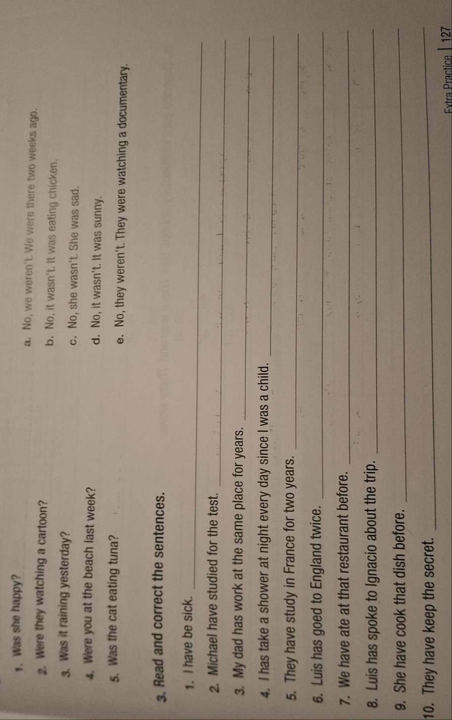 Was she happy? a. No, we weren't. We were there two weeks ago.
2. Were they watching a cartoon? b. No, it wasn't. It was eating chicken.
3. Was it raining yesterday? c. No, she wasn't. She was sad.
4. Were you at the beach last week? d. No, it wasn't. It was sunny.
5. Was the cat eating tuna? e. No, they weren't. They were watching a documentary.
3. Read and correct the sentences.
_
1. I have be sick.
_
2. Michael have studied for the test.
_
3. My dad has work at the same place for years.
4. I has take a shower at night every day since I was a child._
5. They have study in France for two years._
6. Luis has goed to England twice._
7. We have ate at that restaurant before._
8. Luis has spoke to Ignacio about the trip._
9. She have cook that dish before._
10. They have keep the secret.
_
Extra Practice | 127