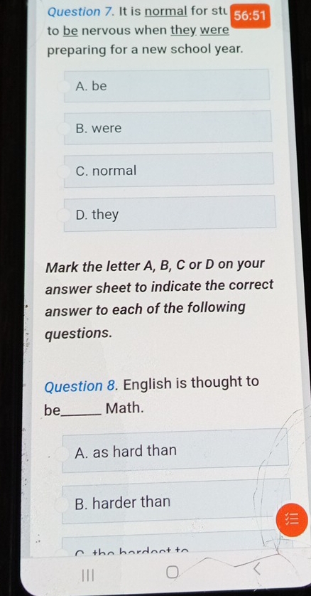 It is normal for st 56:51
to be nervous when they were
preparing for a new school year.
A. be
B. were
C. normal
D. they
Mark the letter A, B, C or D on your
answer sheet to indicate the correct
answer to each of the following
questions.
Question 8. English is thought to
be_ Math.
A. as hard than
B. harder than
.
|