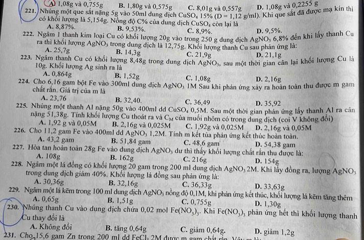 A 1,08g và 0,755g B. 1,80g và 0,575g C. 8,01g và 0,557g D. 1,08g và 0,2255 g
221. Nhúng một que sắt nặng 5g vào 50ml dung dịch CuSO_4 15% (D=1,12g/ml).  Khi que sắt đã được mạ kín thị
có khổi lượng là 5,154g. Nồng độ C% của dung dịch CuSO₄ còn lại là
A. 8,87%. B. 9,53%. C. 8,9%. D. 9,5%.
222. Ngâm 1 thanh kim loại Cu có khối lượng 20g vào trong 250 g dung dịch AgNO_3 68° % đến khi lấy thanh Cu
ra thì khối lượng AgNO, trong dung dịch là 12,75g. Khổi lượng thanh Cu sau phản ứng là:
A. 25,7g B. 14,3g C. 21,9g D. 21,1g
223. Ngâm thanh Cu có khổi lượng 8,48g trong dung dịch AgNO_3 , sau một thời gian cân lại khối lượng Cu là
10g. Khối lượng Ag sinh ra là
A. 0,864g B. 1,52g C. 1,08g D. 2,16g
224. Cho 6,16 gam bột Fe vào 300ml dung dịch AgNO₃ 1M Sau khi phản ứng xây ra hoàn toàn thu được m gam
chất rắn. Giá trị của m là
A. 23,76 B. 32,40. C. 36,49 D. 35,92
225. Nhúng một thanh Al nặng 50g vào 400ml dd CuS O_4 0,5M. Sau một thời gian phản ứng lấy thanh Al ra cân
nặng 51,38g. Tính khối lượng Cu thoát ra và C_M của muối nhôm có trong dung dịch (coi V không đổi)
A. 1,92 g và 0,05M B. 2,16g và 0,025M C. 1,92g và 0,025M
226. Cho 11,2 gam Fe vào 400ml dd AgNO_31,2M M. Tính m kết tủa phản ứng kết thúc hoàn toàn. D. 2,16g và 0,05M
A. 43,2 gam B. 51,84 gam C. 48,6 gam D. 54,38 gam
227. Hòa tan hoàn toàn 28g Fe vào dung dịch AgNO_3 dư thì thấy khối lượng chất rần thu được là:
A. 108g B. 162g C. 216g D. 154g
228. Ngâm một lá đồng có khối lượng 20 gam trong 200 ml dung dịch AgNO₃ 2M. Khi lấy đồng ra, lượng AgNO:
trong dung dịch giảm 40%. Khổi lượng lá đồng sau phản ứng là:
A. 30,36g B. 32,16g C. 36,33g D. 33,63g
229. Ngâm một lá kẽm trong 100 ml dung dịch AgNO_3 nồng độ 0,1M, khi phản ứng kết thúc, khối lượng lá kẽm tăng thêm
A. 0,65g B. 1,51g C. 0,755g D. 1,30g
230. Nhúng thanh Cu vào dung dịch chứa 0,02 mol Fe(NO_3)_3. Khi Fe(NO_3)_3 phản ứng hết thì khối lượng thanh
Cu thay đổi là
A. Không đổi B. tăng 0,64g C. giảm 0,64g. D. giảm 1,2g
231. Cho 15,6 gam Zn trong 200 ml dd FeCl 2M được m gam chất rần