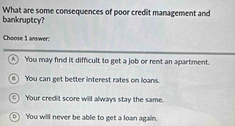 What are some consequences of poor credit management and
bankruptcy?
Choose 1 answer:
A You may find it difficult to get a job or rent an apartment.
B) You can get better interest rates on loans.
c) Your credit score will always stay the same.
D) You will never be able to get a loan again.