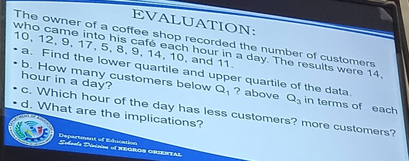 EVALUATION: 
The owner of a coffee shop recorded the number of customers
10, 12, 9, 17, 5, 8, 9, 14, 10, and 11. 
who came into his café each hour in a day. The results were 14. 
a. Find the lower quartile and upper quartile of the data.
hour in a day? 
b. How many customers below Q_1 ? above Q_3 in terms of each 
c. Which hour of the day has less customers? more customers? 
d. What are the implications? 
Department of Education 
Scheels Divísion of NEGROS ORIENTAL