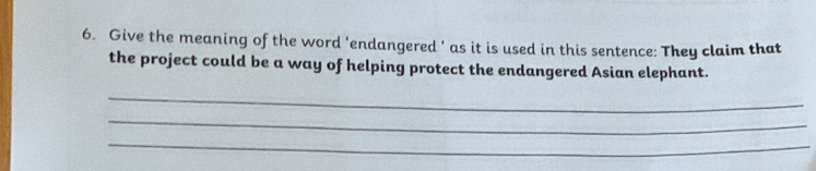 Give the meaning of the word ‘endangered ’ as it is used in this sentence: They claim that 
the project could be a way of helping protect the endangered Asian elephant. 
_ 
_ 
_