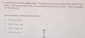 A family buys 6 airline tickets online. The family buys travel insurance that costs $16 per
ticket. The total cost is $1,014. Let x represent the price of one ticket. Write an equation
for the total cost.
Which equation represents this situation?
A 16=6x+1014
B. 1014=6(x+16)
C. 1014=16(x+6)
D. 1014=6x+16