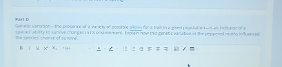 Paint D 
Genetic variation—the presence of a variety of possible alleles for a trait in a given population—is an indicator of a 
the species' chance of survival. species' ability to survive changes in its enwironment. Explain how this genetic variation in the peppered moths infuenced 
B 7 x^2x_1 15ps