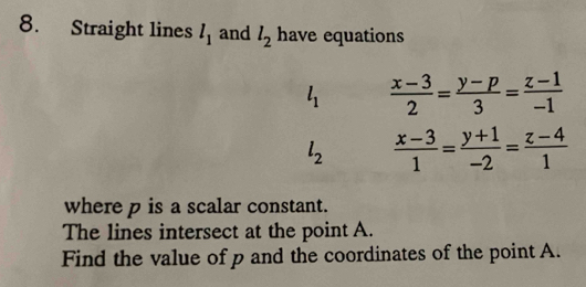 Straight lines l_1 and l_2 have equations
l_1  (x-3)/2 = (y-p)/3 = (z-1)/-1 
l_2  (x-3)/1 = (y+1)/-2 = (z-4)/1 
where p is a scalar constant. 
The lines intersect at the point A. 
Find the value of p and the coordinates of the point A.