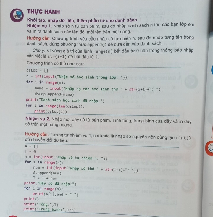 Thực hành
Khởi tạo, nhập dữ liệu, thêm phần tử cho danh sách
Nhiệm vụ 1. Nhập số n từ bàn phím, sau đó nhập danh sách n tên các bạn lớp em
và in ra danh sách các tên đó, mỗi tên trên một dòng.
Hướng dẫn. Chương trình yêu cầu nhập số tự nhiên n, sau đó nhập từng tên trong
danh sách, dùng phương thức append() để đưa dần vào danh sách.
Chú ý: Vì vùng giá trị của lệnh range(n) bắt đầu từ 0 nên trong thông báo nhập
cần viết là str (i+1) để bắt đầu từ 1.
Chương trình có thể như sau:
dsLop =[]
n= int(input("Nhập số học sinh trong lớp: "))
for i in range(n):
name = input("Nhập họ tên học sinh thứ " + str (i+1)+ "  ")
dsLop.append(name)
print("Danh sách học sinh đã nhập:")
for i in range(len(dsLop)):
print(dsLop[i])
Nhiệm vụ 2. Nhập một dãy số từ bàn phím. Tính tổng, trung bình của dãy và in dãy
số trên một hàng ngang.
Hướng dẫn. Tương tự nhiệm vụ 1, chỉ khác là nhập số nguyên nên dùng lệnh int()
để chuyển đổi dữ liệu.
A=[]
T=θ
n=int (input("Nhập số tự nhiên n: "))
for i in range(n):
num =int :(input("Nhập số thứ " + str (i+1)+'' ："))
A.append(num)
T=T+num
print("Dãy số đã nhập:")
for i in range(n):
print (A[i] ,end = " ")
print()
print("Tống:",T)
print("Trung bình:",T/n)