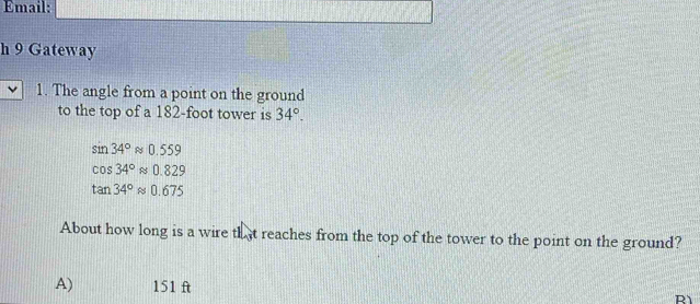 Email:
h 9 Gateway
1. The angle from a point on the ground
to the top of a 182-foot tower is 34°.
sin 34°approx 0.559
cos 34°approx 0.829
tan 34°approx 0.675
About how long is a wire that reaches from the top of the tower to the point on the ground?
A) 151 ft R