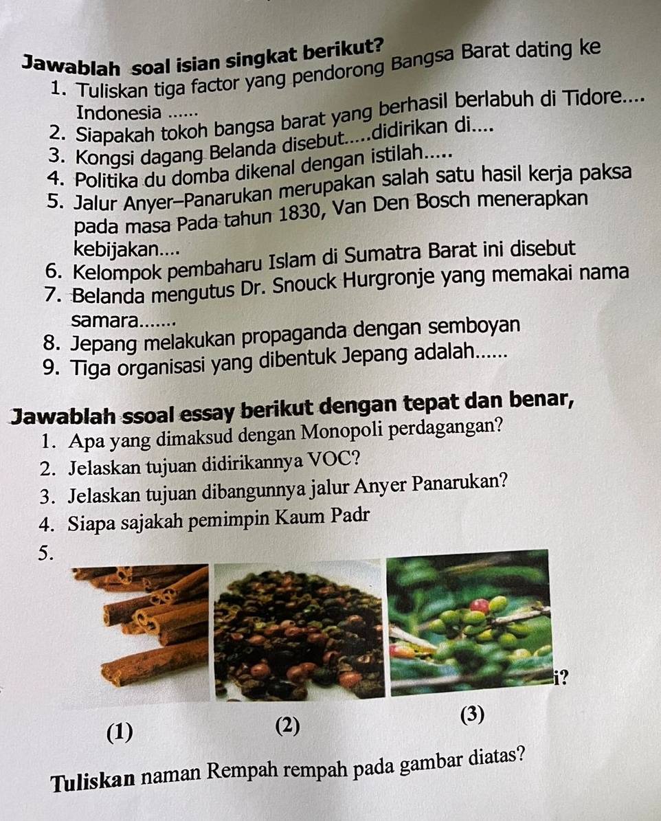 Jawablah soal isian singkat berikut? 
1. Tuliskan tiga factor yang pendorong Bangsa Barat dating ke 
Indonesia ... 
2. Siapakah tokoh bangsa barat yang berhasil berlabuh di Tidore.... 
3. Kongsi dagang Belanda disebut.....didirikan di.... 
4. Politika du domba dikenal dengan istilah..... 
5. Jalur Anyer-Panarukan merupakan salah satu hasil kerja paksa 
pada masa Pada tahun 1830, Van Den Bosch menerapkan 
kebijakan.... 
6. Kelompok pembaharu Islam di Sumatra Barat ini disebut 
7. Belanda mengutus Dr. Snouck Hurgronje yang memakai nama 
samara 
8. Jepang melakukan propaganda dengan semboyan 
9. Tiga organisasi yang dibentuk Jepang adalah...... 
Jawablah ssoal essay berikut dengan tepat dan benar, 
1. Apa yang dimaksud dengan Monopoli perdagangan? 
2. Jelaskan tujuan didirikannya VOC? 
3. Jelaskan tujuan dibangunnya jalur Anyer Panarukan? 
4. Siapa sajakah pemimpin Kaum Padr 
5. 
? 
(1) (3) 
(2) 
Tuliskan naman Rempah rempah pada gambar diatas?