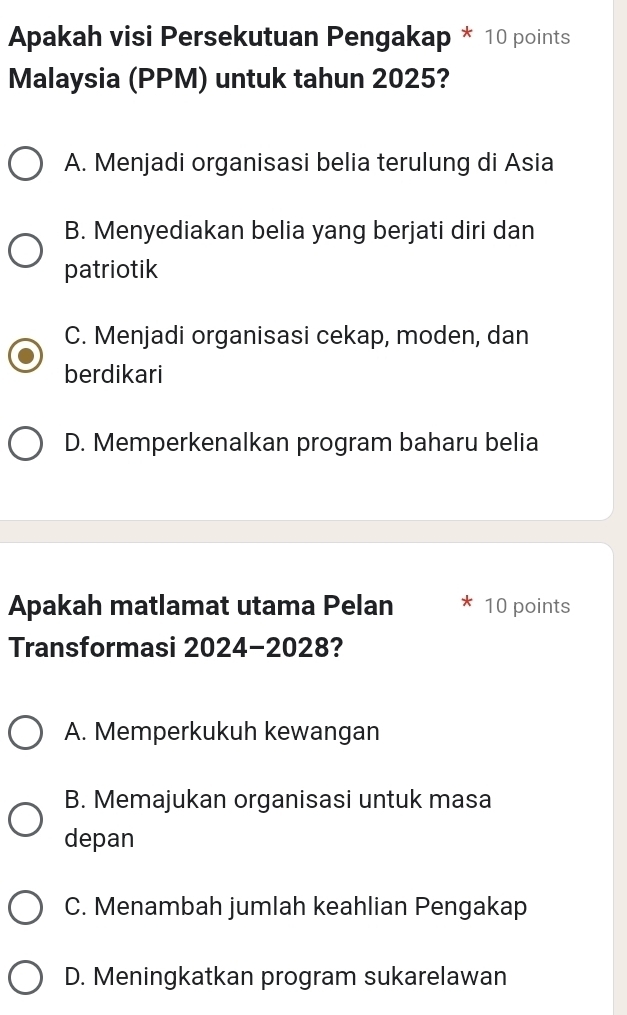 Apakah visi Persekutuan Pengakap * 10 points
Malaysia (PPM) untuk tahun 2025?
A. Menjadi organisasi belia terulung di Asia
B. Menyediakan belia yang berjati diri dan
patriotik
C. Menjadi organisasi cekap, moden, dan
berdikari
D. Memperkenalkan program baharu belia
Apakah matlamat utama Pelan 10 points
Transformasi 2024-2028?
A. Memperkukuh kewangan
B. Memajukan organisasi untuk masa
depan
C. Menambah jumlah keahlian Pengakap
D. Meningkatkan program sukarelawan