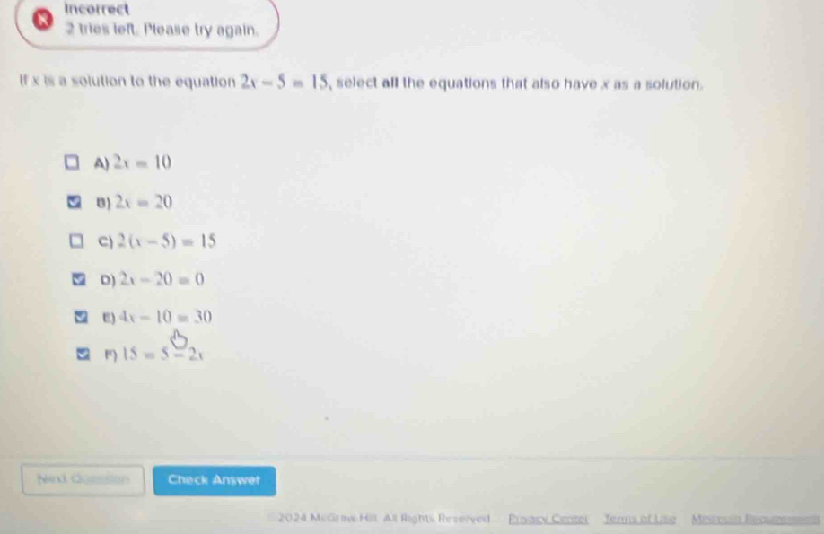 Incorrect
2 tries left. Please try again.
If x is a solution to the equation 2x-5=15 , select all the equations that also have x as a solution.
A) 2x=10
B) 2x=20
C) 2(x-5)=15
D) 2x-20=0
E) 4x-10=30
m 15=5-2x
Nind Goession Check Answet
2024 MeGrw Hil, All Rights Reverved Proacy Centel Jerms of Uise Minsouin Recmm