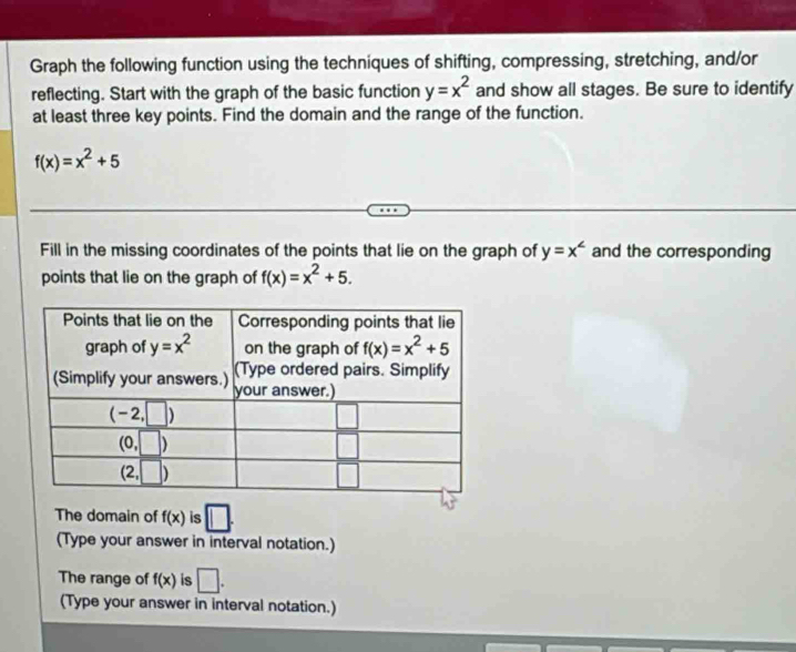 Graph the following function using the techniques of shifting, compressing, stretching, and/or
reflecting. Start with the graph of the basic function y=x^2 and show all stages. Be sure to identify
at least three key points. Find the domain and the range of the function.
f(x)=x^2+5
Fill in the missing coordinates of the points that lie on the graph of y=x^(∠) and the corresponding
points that lie on the graph of f(x)=x^2+5.
The domain of f(x) is □ .
(Type your answer in interval notation.)
The range of f(x) is □ .
(Type your answer in interval notation.)