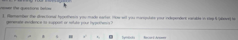 ing Your mnvestigation 
nswer the questions below. 
1. Remember the directional hypothesis you made earlier. How will you manipulate your independent variable in step 6 (above) to 
generate evidence to support or refute your hypothesis?
B == x^2 x_1 Symbols Record Answer