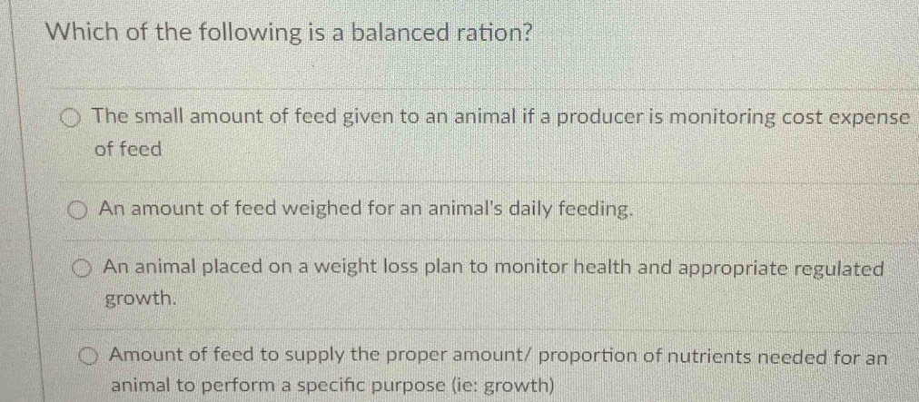 Which of the following is a balanced ration?
The small amount of feed given to an animal if a producer is monitoring cost expense
of feed
An amount of feed weighed for an animal's daily feeding.
An animal placed on a weight loss plan to monitor health and appropriate regulated
growth.
Amount of feed to supply the proper amount/ proportion of nutrients needed for an
animal to perform a specifc purpose (ie: growth)