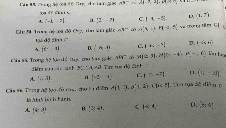 Trong hệ tọa độ Oxy, cho tam giác ABC có A(-2;2), B(3;5) Và trọng
tọa độ đinh C .
A. (-1;-7). B. (2;-2). C. (-3;-5). D. (1;7). 
Câu 54. Trong hệ tọa độ Oxy, cho tam giác ABC có A(6;1), B(-3;5) và trọng tâm G(-1, 
ta độ đinh C.
B.
A. (6;-3). (-6;3).
C. (-6;-3). D. (-3;6). 
Câu 55. Trong hệ tọa độ Oxy, cho tam giác ABC có M(2;3), N(0;-4), P(-1;6) Tân lượ
điểm của các cạnh BC,CA, AB. Tìm tọa độ đỉnh A.
A. (1;5). (-3;-1). C. (-2;-7). D. (1;-10). 
B.
Câu 56. Trong hệ tọa độ Oxy, cho ba điểm A(1;1), B(3;2), C(6;5). Tìm tọa độ điểm D
là hình bình hành.
B.
A. (4;3). (3;4).
D.
C. (4;4). (8;6).