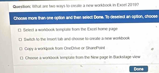 What are two ways to create a new workbook in Excel 2019?
Choose more than one option and then select Done. To deselect an option, choose
Select a workbook template from the Excel home page
Switch to the Insert tab and choose to create a new workbook
Copy a workbook from OneDrive or SharePoint
Choose a workbook template from the New page in Backstage view
Done