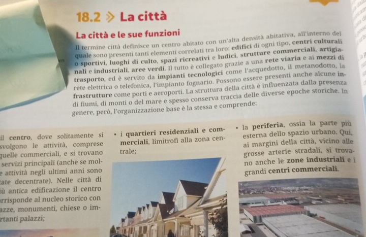 18.2 La città 
to 
La città e le sue funzioni 
Il termine città definisce un centro abitato con un'alta densità abitativa, all'interno del 
quale sono presenti tanti elementi correlati tra loro: edifici di ogni tipo, centri culturali 
o sportivi, luoghi di culto, spazi ricreativi e ludici, strutture commerciali, artigia- 
nali e industriali, aree verdi. Il tutto è collegato grazie a una rete viaria e aí mezzi di 
trasporto, ed è servito da impianti tecnologici come l’acquedotto, il metanodotto, la 
rete elettrica o telefonica, l'impianto fognario. Possono essere presenti anche alcune in- 
frastrutture come porti e aeroporti. La struttura della città è influenzata dalla presenza 
di fiumi, di monti o del mare e spesso conserva traccia delle diverse epoche storiche. In 
genere, però, l'organizzazione base è la stessa e comprende: 
il centro, dove solitamente si i quartieri residenziali e com- la periferia, ossia la parte più 
svolgono le attività, comprese merciali, limitrofī alla zona cen- esterna dello spazio urbano. Qui, 
quelle commerciali, e si trovano trale; ai margini della città, vicino alle 
servizi principali (anche se molgrosse arterie stradali, si trova- 
e attività negli ultimí anni sonono anche le zone industriali e i 
tate decentrate). Nelle città digrandi centri commerciali. 
jù antica edificazione il centro 
arrisponde al nucleo storico con 
azze, monumenti, chiese o im- 
rtanti palazzi;