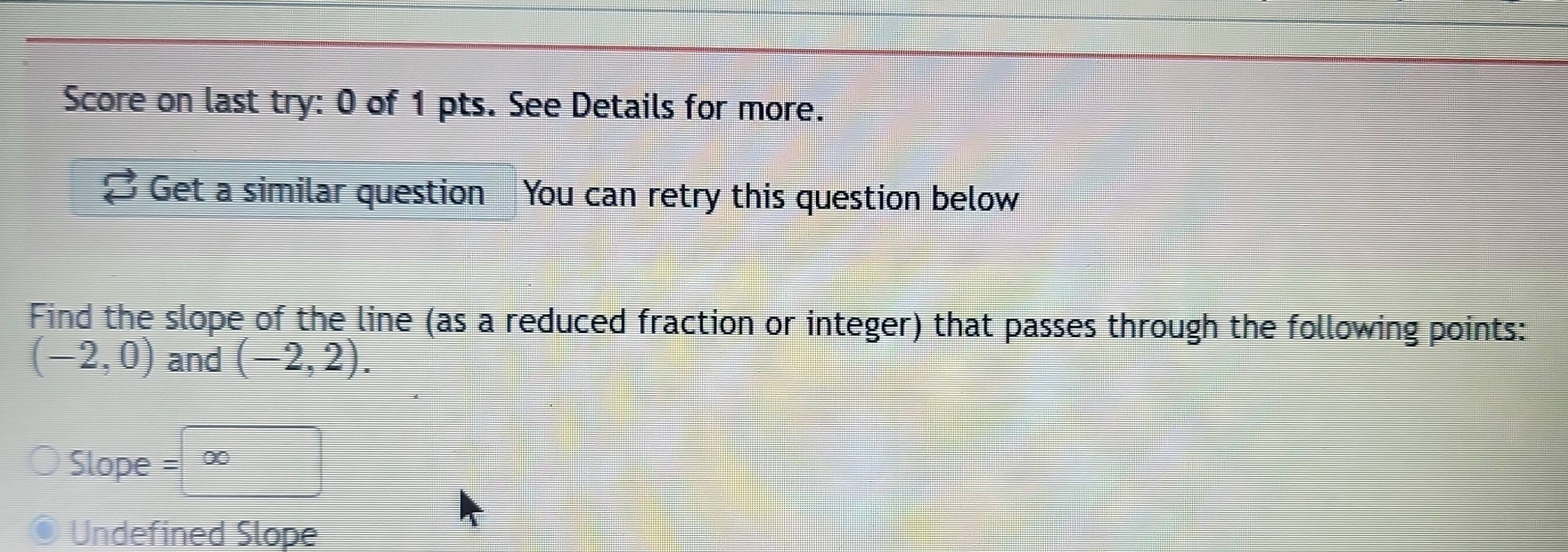 Score on last try: 0 of 1 pts. See Details for more. 
I Get a similar question You can retry this question below 
Find the slope of the line (as a reduced fraction or integer) that passes through the following points:
(-2,0) and (-2,2). 
Slope =∈fty frac ^circ  
Undefined Slope