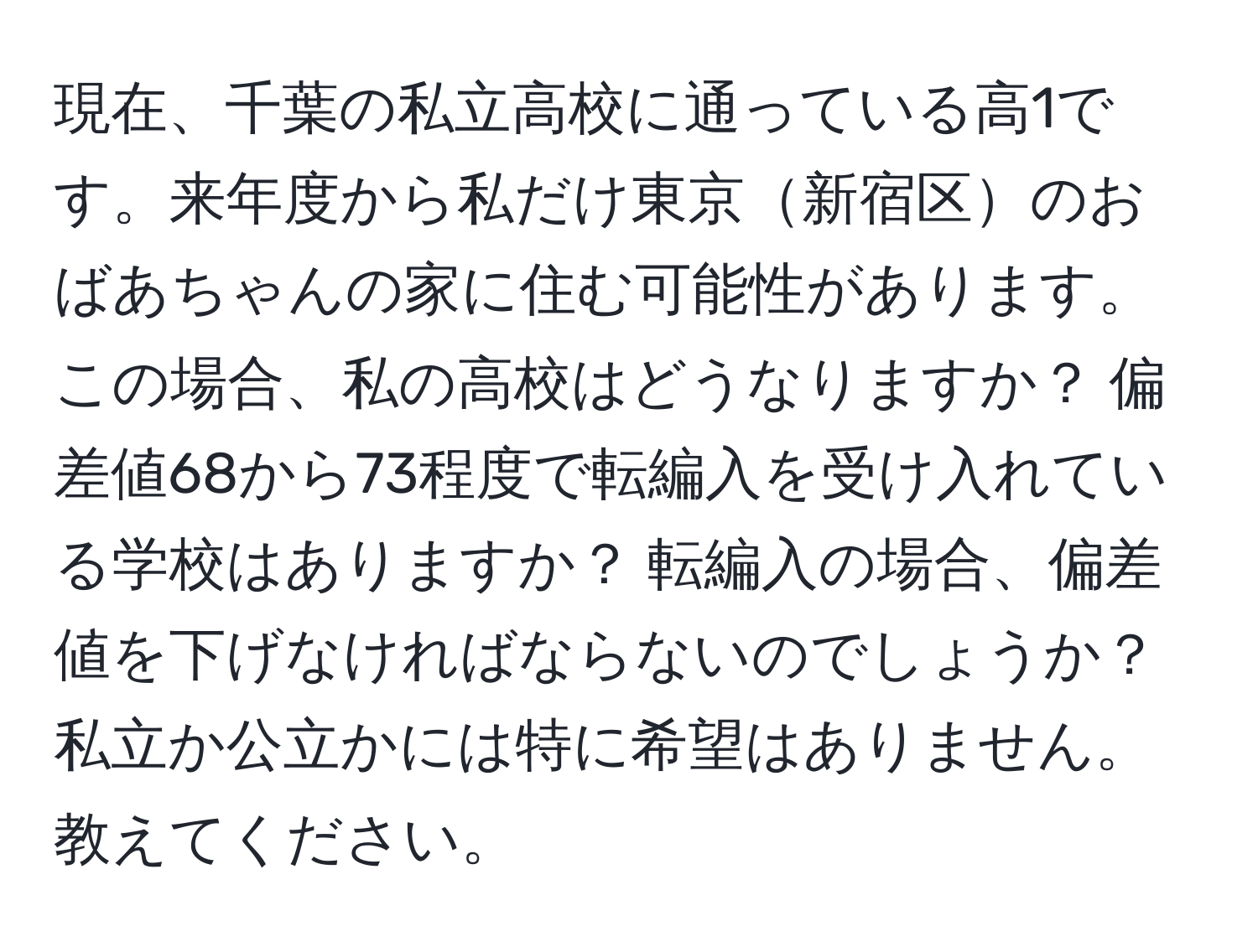 現在、千葉の私立高校に通っている高1です。来年度から私だけ東京新宿区のおばあちゃんの家に住む可能性があります。この場合、私の高校はどうなりますか？ 偏差値68から73程度で転編入を受け入れている学校はありますか？ 転編入の場合、偏差値を下げなければならないのでしょうか？ 私立か公立かには特に希望はありません。教えてください。