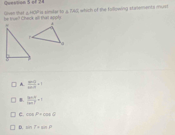 Given that △ HOP is similar to △ TAG , which of the following statements must
be true? Check all that apply.
A.  sin G/sin H =1
B.  tan H/tan T =1
C. cos P=cos G
D. sin T=sin P