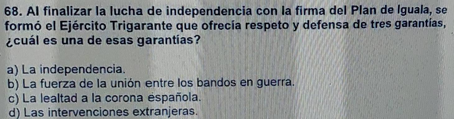 Al finalizar la lucha de independencia con la firma del Plan de Iguala, se
formó el Ejército Trigarante que ofrecía respeto y defensa de tres garantías,
¿cuál es una de esas garantías?
a) La independencia.
b) La fuerza de la unión entre los bandos en guerra.
c) La lealtad a la corona éspañola.
d) Las intervenciones extranjeras.