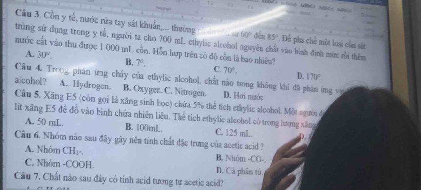 Cồn y tế, nước rửa tay sát khuẩn,... thường có do năn tư 60° đến 85°. Để pha chế một loại cồn sát
trùng sử dụng trong ỵ tế, người ta cho 700 mL ethylic alcohol nguyên chất vào bình định mức rồi thêm
nước cất vào thu được 1 000 mL cồn. Hỗn hợp trên có độ cồn là bao nhiêu?
A. 30°.
B. 7°. C. 70°. D. 170°. 
Câu 4. Trong phản ứng cháy của ethylic alcohol, chất nào trong không khi đã phản ứng với
alcohol? A.. Hydrogen. B. Oxygen. C. Nitrogen. D. Hơi nước
Câu 5. Xăng E5 (còn gọi là xăng sinh học) chứa 5% thể tích ethylic alcohol. Một người đi
lít xăng E5 để đỗ vào bình chứa nhiên liệu. Thể tích ethylic alcohol có trong lượng xăng
A. 50 mL. B. 100mL. C. 125 mL. D.
Câu 6. Nhóm nào sau đây gây nên tính chất đặc trưng của acetic acid ?
A. Nhóm CH₃ -. B. Nhóm -CO-.
C. Nhóm -COOH. D. Cả phân tử.
Câu 7. Chất nào sau đây có tính acid tương tự acetic acid?