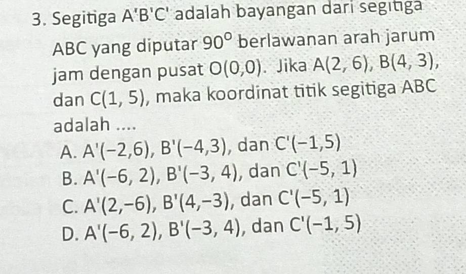 Segitiga A'B'C' adalah bayangan dari segitiga
ABC yang diputar 90° berlawanan arah jarum
jam dengan pusat O(0,0). Jika A(2,6), B(4,3), 
dan C(1,5) , maka koordinat titik segitiga ABC
adalah ....
A. A'(-2,6), B'(-4,3) , dan C'(-1,5)
B. A'(-6,2), B'(-3,4) , dan C'(-5,1)
C. A'(2,-6), B'(4,-3) , dan C'(-5,1)
D. A'(-6,2), B'(-3,4) , dan C'(-1,5)